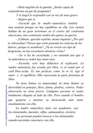 —Hola angelito de la guarda. ¿Serías capaz de
responderme un par de preguntas?
Y el ángel le respondió con su voz de tono grave:
—Seguro que sí.
—Escuché que la madre naturaleza tendría
una reunión porque no hay equilibrio en ella. Los vientos
hablan de un gran terremoto en el centro del continente
americano, otro continente tendrá dos países en guerra.
- ¡Cálmate, querido espíritu, mente inquieta! ¿Por qué
te sobresaltas? Parece que estás pasando las noticias de los
diarios, porque te asombras? ¿Tú no viviste ese tipo de
desgracias, no las escuchaste mientras vivías?
—Yo si las he escuchado, y no entiendo por qué si
la naturaleza es orden hay tanto caos.
—Escucha, seré muy didáctico al explicarte. La
madre naturaleza fue creada por Dios, es el canal por el
cual Dios actúa. Es tan perfecta como lo es él, rige el
amor y el equilibrio. Ella representa la parte femenina de
Dios.
No tiene límites su inmensidad, no tiene límites su
diversidad en paisajes, flora, fauna, piedras, colores. Poder
observarla no tiene precio. Cualquier persona se siente
totalmente chiquita al lado de ella. Pero cuando el hombre
la invade, cuando no cuida su medio ambiente, ella no hace
que quejarse y mostrar su desacuerdo ante tanto
ensañamiento con ella.
La madre naturaleza tiene sus ayudantes, son
los elementales, duendes, silfos, salamandras, etcétera.
Las personas pueden invocar a los elementales
cuando necesitan conectarse con ella.
www.expandiendolaconciencia.blogspot.com
 