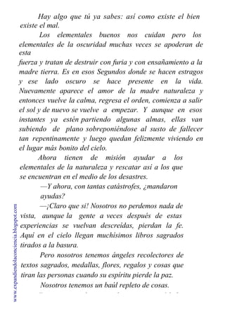 Hay algo que tú ya sabes: así como existe el bien
existe el mal.
Los elementales buenos nos cuidan pero los
elementales de la oscuridad muchas veces se apoderan de
esta
fuerza y tratan de destruir con furia y con ensañamiento a la
madre tierra. Es en esos Segundos donde se hacen estragos
y ese lado oscuro se hace presente en la vida.
Nuevamente aparece el amor de la madre naturaleza y
entonces vuelve la calma, regresa el orden, comienza a salir
el sol y de nuevo se vuelve a empezar. Y aunque en esos
instantes ya estén partiendo algunas almas, ellas van
subiendo de plano sobreponiéndose al susto de fallecer
tan repentinamente y luego quedan felizmente viviendo en
el lugar más bonito del cielo.
Ahora tienen de misión ayudar a los
elementales de la naturaleza y rescatar así a los que
se encuentran en el medio de los desastres.
—Y ahora, con tantas catástrofes, ¿mandaron
ayudas?
—¡Claro que si! Nosotros no perdemos nada de
vista, aunque la gente a veces después de estas
experiencias se vuelvan descreídas, pierdan la fe.
Aquí en el cielo llegan muchísimos libros sagrados
tirados a la basura.
Pero nosotros tenemos ángeles recolectores de
textos sagrados, medallas, flores, regalos y cosas que
tiran las personas cuando su espíritu pierde la paz.
Nosotros tenemos un baúl repleto de cosas.
Esas cosas son las que cada persona creyó haber
www.expandiendolaconciencia.blogspot.com
 