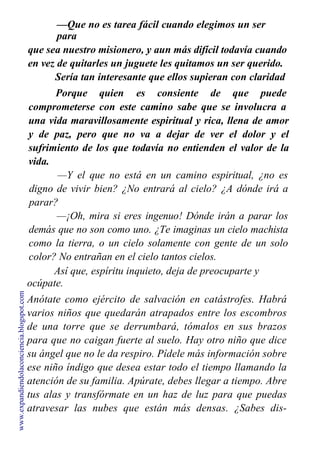 —Que no es tarea fácil cuando elegimos un ser
para
que sea nuestro misionero, y aun más difícil todavía cuando
en vez de quitarles un juguete les quitamos un ser querido.
Sería tan interesante que ellos supieran con claridad
su misión para que les fuera más fácil entender la vida.
Porque quien es consiente de que puede
comprometerse con este camino sabe que se involucra a
una vida maravillosamente espiritual y rica, llena de amor
y de paz, pero que no va a dejar de ver el dolor y el
sufrimiento de los que todavía no entienden el valor de la
vida.
—Y el que no está en un camino espiritual, ¿no es
digno de vivir bien? ¿No entrará al cielo? ¿A dónde irá a
parar?
—¡Oh, mira si eres ingenuo! Dónde irán a parar los
demás que no son como uno. ¿Te imaginas un cielo machista
como la tierra, o un cielo solamente con gente de un solo
color? No entrañan en el cielo tantos cielos.
Así que, espíritu inquieto, deja de preocuparte y
ocúpate.
Anótate como ejército de salvación en catástrofes. Habrá
varios niños que quedarán atrapados entre los escombros
de una torre que se derrumbará, tómalos en sus brazos
para que no caigan fuerte al suelo. Hay otro niño que dice
su ángel que no le da respiro. Pídele más información sobre
ese niño índigo que desea estar todo el tiempo llamando la
atención de su familia. Apúrate, debes llegar a tiempo. Abre
tus alas y transfórmate en un haz de luz para que puedas
atravesar las nubes que están más densas. ¿Sabes dis-
tinguirlas cuando el cielo anuncia un terremoto?
www.expandiendolaconciencia.blogspot.com
 