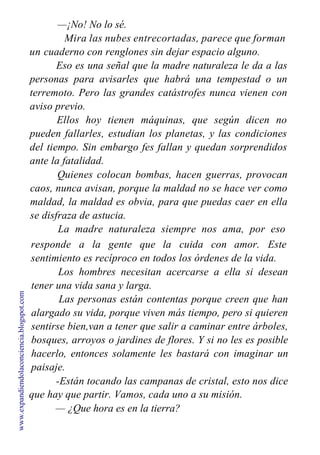 —¡No! No lo sé.
Mira las nubes entrecortadas, parece que forman
un cuaderno con renglones sin dejar espacio alguno.
Eso es una señal que la madre naturaleza le da a las
personas para avisarles que habrá una tempestad o un
terremoto. Pero las grandes catástrofes nunca vienen con
aviso previo.
Ellos hoy tienen máquinas, que según dicen no
pueden fallarles, estudian los planetas, y las condiciones
del tiempo. Sin embargo fes fallan y quedan sorprendidos
ante la fatalidad.
Quienes colocan bombas, hacen guerras, provocan
caos, nunca avisan, porque la maldad no se hace ver como
maldad, la maldad es obvia, para que puedas caer en ella
se disfraza de astucia.
La madre naturaleza siempre nos ama, por eso
responde a la gente que la cuida con amor. Este
sentimiento es recíproco en todos los órdenes de la vida.
Los hombres necesitan acercarse a ella si desean
tener una vida sana y larga.
Las personas están contentas porque creen que han
alargado su vida, porque viven más tiempo, pero si quieren
sentirse bien,van a tener que salir a caminar entre árboles,
bosques, arroyos o jardines de flores. Y si no les es posible
hacerlo, entonces solamente les bastará con imaginar un
paisaje.
-Están tocando las campanas de cristal, esto nos dice
que hay que partir. Vamos, cada uno a su misión.
— ¿Que hora es en la tierra?
www.expandiendolaconciencia.blogspot.com
 