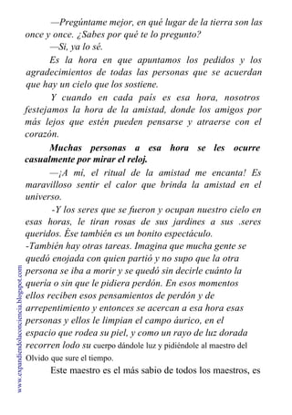 —Pregúntame mejor, en qué lugar de la tierra son las
once y once. ¿Sabes por qué te lo pregunto?
—Si, ya lo sé.
Es la hora en que apuntamos los pedidos y los
agradecimientos de todas las personas que se acuerdan
que hay un cielo que los sostiene.
Y cuando en cada país es esa hora, nosotros
festejamos la hora de la amistad, donde los amigos por
más lejos que estén pueden pensarse y atraerse con el
corazón.
Muchas personas a esa hora se les ocurre
casualmente por mirar el reloj.
—¡A mí, el ritual de la amistad me encanta! Es
maravilloso sentir el calor que brinda la amistad en el
universo.
-Y los seres que se fueron y ocupan nuestro cielo en
esas horas, le tiran rosas de sus jardines a sus .seres
queridos. Ése también es un bonito espectáculo.
-También hay otras tareas. Imagina que mucha gente se
quedó enojada con quien partió y no supo que la otra
persona se iba a morir y se quedó sin decirle cuánto la
quería o sin que le pidiera perdón. En esos momentos
ellos reciben esos pensamientos de perdón y de
arrepentimiento y entonces se acercan a esa hora esas
personas y ellos le limpian el campo áurico, en el
espacio que rodea su piel, y como un rayo de luz dorada
recorren lodo su cuerpo dándole luz y pidiéndole al maestro del
Olvido que sure el tiempo.
Este maestro es el más sabio de todos los maestros, es
www.expandiendolaconciencia.blogspot.com
 