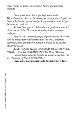 vida, confía en Dios, en su Amor. Sabes que eres una
chispita
divina de él. Tú también eres Dios.
Francesco, ya es hora que bajes a la vida.
Mira el mundo, observa la tierra y el paisaje que elegiste, el
lugar y la familia que te cobijará, y esa misma será la que
formará tu carácter.
Sé muy bien que no olvidarás la experiencia que has
vivido en el cielo. Tú eres un elegido y harás un buen
trabajo.
Vive la vida como un juego, el periodo que tú vivirás
será la mayor parte del tiempo una ilusión. Diviértete,
acuérdate que hay un solo mandato al que no le puedes
fallar: SÉ FELIZ.
AMA, Y SI NO TE ENAMORARAS DE NADA NI DE
NADIE, AQUÍ TE DIREMOS QUE LO HAS VIVIDO.
Vamos, baja, ya es tu tiempo de volver a ser un gran
ser Humano. ¡VIVE A LO GRANDE!
Bien, amigo, es momento de despedirme y darte
infinitas gracias —dijo Francesco lleno de luz.
www.expandiendolaconciencia.blogspot.com
 