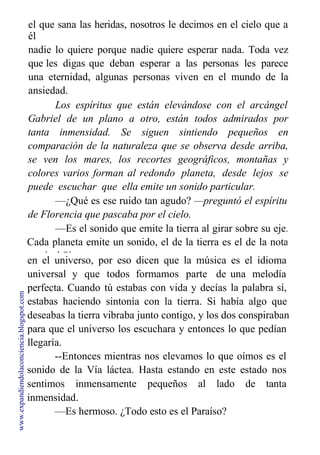 el que sana las heridas, nosotros le decimos en el cielo que a
él
nadie lo quiere porque nadie quiere esperar nada. Toda vez
que les digas que deban esperar a las personas les parece
una eternidad, algunas personas viven en el mundo de la
ansiedad.
Los espíritus que están elevándose con el arcángel
Gabriel de un plano a otro, están todos admirados por
tanta inmensidad. Se siguen sintiendo pequeños en
comparación de la naturaleza que se observa desde arriba,
se ven los mares, los recortes geográficos, montañas y
colores varios forman al redondo planeta, desde lejos se
puede escuchar que ella emite un sonido particular.
—¿Qué es ese ruido tan agudo? —preguntó el espíritu
de Florencia que pascaba por el cielo.
—Es el sonido que emite la tierra al girar sobre su eje.
Cada planeta emite un sonido, el de la tierra es el de la nota
musical Si.
en el universo, por eso dicen que la música es el idioma
una melodía
la palabra sí,
universal y que
perfecta. Cuando
estabas haciendo
todos formamos parte de
tú estabas con vida y decías
sintonía con la tierra. Si había algo que
deseabas la tierra vibraba junto contigo, y los dos conspiraban
para que el universo los escuchara y entonces lo que pedían
llegaría.
--Entonces mientras nos elevamos lo que oímos es el
sonido de la Vía láctea. Hasta estando en este estado nos
sentimos inmensamente pequeños al lado de tanta
inmensidad.
—Es hermoso. ¿Todo esto es el Paraíso?
www.expandiendolaconciencia.blogspot.com
 