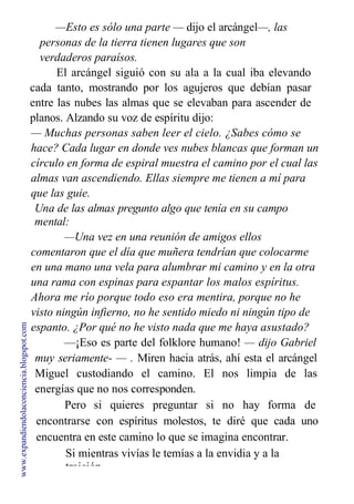 —Esto es sólo una parte — dijo el arcángel—, las
personas de la tierra tienen lugares que son
verdaderos paraísos.
El arcángel siguió con su ala a la cual iba elevando
cada tanto, mostrando por los agujeros que debían pasar
entre las nubes las almas que se elevaban para ascender de
planos. Alzando su voz de espíritu dijo:
— Muchas personas saben leer el cielo. ¿Sabes cómo se
hace? Cada lugar en donde ves nubes blancas que forman un
círculo en forma de espiral muestra el camino por el cual las
almas van ascendiendo. Ellas siempre me tienen a mí para
que las guie.
Una de las almas pregunto algo que tenía en su campo
mental:
—Una vez en una reunión de amigos ellos
comentaron que el día que muñera tendrían que colocarme
en una mano una vela para alumbrar mi camino y en la otra
una rama con espinas para espantar los malos espíritus.
Ahora me río porque todo eso era mentira, porque no he
visto ningún infierno, no he sentido miedo ni ningún tipo de
espanto. ¿Por qué no he visto nada que me haya asustado?
—¡Eso es parte del folklore humano! — dijo Gabriel
muy seriamente- — . Miren hacia atrás, ahí esta el arcángel
Miguel custodiando el camino. El nos limpia de las
energías que no nos corresponden.
Pero si quieres preguntar si no hay forma de
encontrarse con espíritus molestos, te diré que cada uno
encuentra en este camino lo que se imagina encontrar.
Si mientras vivías le temías a la envidia y a la
traición,
www.expandiendolaconciencia.blogspot.com
 