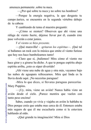 amenaza permanente .sobre tu nuca.
—¿Por qué sobre tu nuca y no sobre tus hombros?
—Porque la energía negativa, la que desgasta tu
campo áurico, se encuentra en la segunda vértebra debajo
de tu cabeza
Y cambiando de tema el maestro preguntó:
—¿Cómo se sienten? Observen que ahí viene una
ráfaga de viento fuerte, déjense llevar por él, cuando éste
pase volverán a estar junios.
Y el viento se hizo presente.
—¡Qué maravilla! - -gritaron los espíritus—. ¡Qué tal
si bailamos un rock con la música que emite el viento furioso
que hoy nos hace bambolearnos tanto!
—Claro que sí, ¡bailemos! Mira cómo el viento me
hace girar y a girarse ha dicho. A que te pongas espíritu abajo
espíritu arriba, ¡esto es súper divertido!
¡Ahí viene una nube de agua y otra más, vayamos bajo
las nubes de aguapara refrescarnos. Mira qué linda es la
lluvia desde aquí. ¡No necesitas paraguas!
-Mira lo que dices, si llevaras paraguas parecerías
Mary Poppins.
—¡Uy, mira, viene un avión! Nunca había visto un
avión desde el cielo. ¡Parece mentira que vuelen con
tanto peso encima!
Sabes, cuando yo vivía y viajaba en avión le hablaba tu
Dios porque creía que estaba mas cerca de él. Entonces estaba
más seguro de que él me escucharía como si le estuviera
hablando al oído.
-¡Qué grande tu imaginación! Mira si Dios
www.expandiendolaconciencia.blogspot.com
 