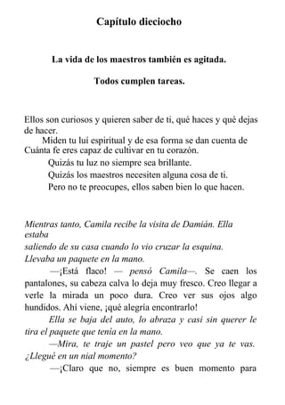 Capítulo dieciocho
La vida de los maestros también es agitada.
Todos cumplen tareas.
Ellos son curiosos y quieren saber de ti, qué haces y qué dejas
de hacer.
Miden tu luí espiritual y de esa forma se dan cuenta de
Cuánta fe eres capaz de cultivar en tu corazón.
Quizás tu luz no siempre sea brillante.
Quizás los maestros necesiten alguna cosa de ti.
Pero no te preocupes, ellos saben bien lo que hacen.
Mientras tanto, Camila recibe la visita de Damián. Ella
estaba
saliendo de su casa cuando lo vio cruzar la esquina.
Llevaba un paquete en la mano.
—¡Está flaco! — pensó Camila—. Se caen los
pantalones, su cabeza calva lo deja muy fresco. Creo llegar a
verle la mirada un poco dura. Creo ver sus ojos algo
hundidos. Ahí viene, ¡qué alegría encontrarlo!
Ella se baja del auto, lo abraza y casi sin querer le
tira el paquete que tenía en la mano.
—Mira, te traje un pastel pero veo que ya te vas.
¿Llegué en un nial momento?
—¡Claro que no, siempre es buen momento para
verle, para quererte, para hablar contigo!
 