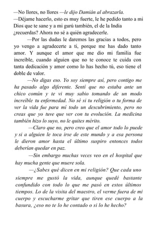 —No llores, no llores —le dijo Damián al abrazarla.
—Déjame hacerlo, esto es muy fuerte, le he pedido tanto a mi
Dios que te sane y a mi gurú también, el de la India
¿recuerdas? Ahora no sé a quién agradecerle.
—Por las dudas le daremos las gracias a todos, pero
yo vengo a agradecerte a ti, porque me has dado tanto
amor. Y aunque el amor que me dio mi familia fue
increíble, cuando alguien que no te conoce te cuida con
tanta dedicación y amor como lo has hecho tú, eso tiene el
doble de valor.
—No digas eso. Yo soy siempre así, pero contigo me
ha pasado algo diferente. Sentí que no estaba ante un
chico común y te vi muy sabio tomando de un modo
increíble tu enfermedad. No sé si tu religión o tu forma de
ver la vida fue para mí todo un descubrimiento, pero no
creas que yo tuve que ver con tu evolución. La medicina
también hizo lo suyo, no le quites mérito.
—Claro que no, pero creo que el amor todo lo puede
y si a alguien le toca irse de este mundo y a esa persona
le dieron amor hasta el último suspiro entonces todos
deberían quedar en paz.
—Sin embargo muchas veces veo en el hospital que
hay mucha gente que muere sola.
—¿Sabes qué dicen en mi religión? Que cada uno
se va como quiere irse. Yo tuve la suerte de quedarme,
siempre me gustó la vida, aunque quedé bastante
confundido con todo lo que me pasó en estos últimos
tiempos. Lo de la visita del maestro, el verme fuera de mi
cuerpo y escucharme gritar que tiren ese cuerpo a la
basura, ¿eso no te lo he contado o si lo he hecho?
 