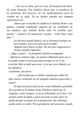 —No, no lo sabía, pero te creo. El hospital está lleno
de estas historias. Los médicos dicen que es producto de
la anestesia, del encierro, de los medicamentos, pero la
verdad no se sabe. Tú no habías pasado por ninguna
experiencia así.
Ahora que recuerdo los médicos le habían dicho a tus
padres, estando totalmente seguros de los resultados de
los estudios, que habían hecho todo lo posible para
salvarte y cuando la última doctora, la jefa de médicos,
mucho ", entonces tú empezaste a gritar
bien ".
"estoy bien, estoy
La doctora quedó blanca, no se desmayó porque no
tuvo tiempo, pero creo que poco le faltó,
Agustín miró hacia el piso. De sus ojos empezaron a
brotar grandes lágrimas.
—¿Qué te pasa? —le preguntó Camila acongojada.
—Quisiera contarte algo, no puedo callármelo pero no se
lo puedo contar a otras personas porque no sé si me
creerían. Sólo te pido una cosa: si no me crees dímelo, no
me ofenderé.
-Cuéntame, por favor.
—¿Recuerdas que te había contado que todos los
días venia a visitarme un ser delgado luminoso parecido a
Jesús?
El apareció para buscarme como habíamos quedado
de acuerdo en la última visita. Entonces entró por el
tragaluz, como siempre, se acercó flotando en el aire y de
pronto estiró la mano y quiso tocarme la mía, pero no
podía porque su mano era transparente. Sin embargo,
podía sentir su calor. Pero grande fue mi sorpresa cuando
 