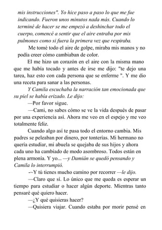mis instrucciones". Yo hice paso a paso lo que me fue
indicando. Fueron unos minutos nada más. Cuando lo
terminé de hacer se me empezó a deshinchar todo el
cuerpo, comencé a sentir que el aire entraba por mis
pulmones como si fuera la primera vez que respiraba.
Me tomé todo el aire de golpe, miraba mis manos y no
podía creer cómo cambiaban de color.
El me hizo un corazón en el aire con la misma mano
que me había tocado y antes de irse me dijo: "te dejo una
tarea, haz esto con cada persona que se enferme ". Y me dio
una receta para sanar a las personas.
Y Camila escuchaba la narración tan emocionada que
su piel se había erizado. Le dijo:
—Por favor sigue.
—Cami, no sabes cómo se ve la vida después de pasar
por una experiencia así. Ahora me veo en el espejo y me veo
totalmente feliz.
Cuando algo así te pasa todo el entorno cambia. Mis
padres se peleaban por dinero, por tonterías. Mi hermano no
quería estudiar, mi abuela se quejaba de sus hijos y ahora
cada uno ha cambiado de modo asombroso. Todos están en
plena armonía. Y yo... —y Damián se quedó pensando y
Camila lo interrumpió.
-~Y tú tienes mucho camino por recorrer —le dijo.
—Claro que sí. Lo único que me queda es esperar un
tiempo para estudiar o hacer algún deporte. Mientras tanto
pensaré qué quiero hacer.
—¿Y qué quisieras hacer?
—Quisiera viajar. Cuando estaba por morir pensé en
 