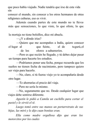 que poco había viajado. Nadie tendría que irse de esta vida
sin
conocer el mundo, sin conocer a los otros hermanos de otras
religiones culturas, eso es vivir.
Además cuando partes de este mundo no te llevas
más que sensaciones, lo que viste, lo que oliste, lo que
gustaste, lo que tocaste.
la mortaja no tiene bolsillos, dice mi abuela.
—¿Y a dónde irías?
—Quiero que me acompañes a India, quiero conocer
el lugar al que fuiste, el de tugurú,el
de los olores a sahumerios.
—Pero es que recién he llegado, y tú debes dejar pasar
un tiempo para hacerte los estudios.
—Podríamos poner una fecha, porque recuerda que los
sueños no tienen fecha de nacimiento, pero tampoco quiero
ser viejo para hacerlo.
—No, claro, si tú fueras viejo yo te acompañaría desde
otro lugar.
—Te ahorrarías el precio del viaje.
—Pero no sería lo mismo.
—No, seguramente que no. Desde cualquier lugar que
viajes debe sentirse diferente.
Agustín le pidió a Camila un cuchillo para cortar el
pastel y le sirvió el té.
Luego tomó entre sus manos un portarretrato de sus
hijas, las miró y le dijo cuan bonitas eran.
Ella como madre orgullosa dijo que eran los
motorcitos por los cuales
vivía.
 