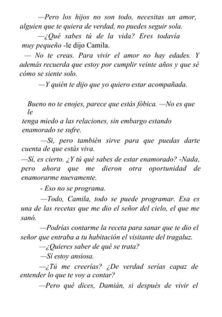 —Pero los hijos no son todo, necesitas un amor,
alguien que te quiera de verdad, no puedes seguir sola.
—¿Qué sabes tú de la vida? Eres todavía
muy pequeño -le dijo Camila.
— No te creas. Para vivir el amor no hay edades. Y
además recuerda que estoy por cumplir veinte años y que sé
cómo se siente solo.
—Y quién te dijo que yo quiero estar acompañada.
Bueno no te enojes, parece que estás fóbica. —No es que
le
tenga miedo a las relaciones, sin embargo estando
enamorado se sufre.
—Si, pero también sirve para que puedas darte
cuenta de que estás viva.
—Sí, es cierto. ¿Y tú qué sabes de estar enamorado? -Nada,
pero ahora que me dieron otra oportunidad de
enamorarme nuevamente.
- Eso no se programa.
—Todo, Camila, todo se puede programar. Esa es
una de las recetas que me dio el señor del cielo, el que me
sanó.
—Podrías contarme la receta para sanar que te dio el
señor que entraba a tu habitación el visitante del tragaluz.
—¿Quieres saber de qué se trata?
—Sí estoy ansiosa.
—¿Tú me creerías? ¿De verdad serías capaz de
entender lo que te voy a contar?
—Pero qué dices, Damián, si después de vivir el
milagro que has vivido, mejor dicho que hemos vivido, al
 