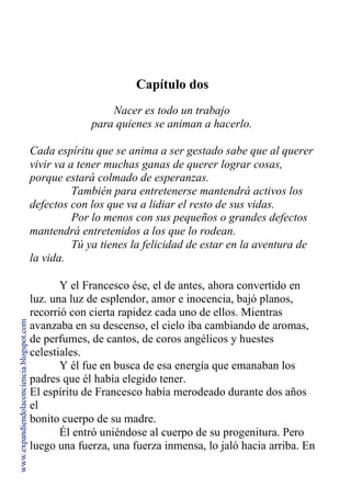 Capítulo dos
Nacer es todo un trabajo
para quienes se animan a hacerlo.
Cada espíritu que se anima a ser gestado sabe que al querer
vivir va a tener muchas ganas de querer lograr cosas,
porque estará colmado de esperanzas.
También para entretenerse mantendrá activos los
defectos con los que va a lidiar el resto de sus vidas.
Por lo menos con sus pequeños o grandes defectos
mantendrá entretenidos a los que lo rodean.
Tú ya tienes la felicidad de estar en la aventura de
la vida.
Y el Francesco ése, el de antes, ahora convertido en
luz. una luz de esplendor, amor e inocencia, bajó planos,
recorrió con cierta rapidez cada uno de ellos. Mientras
avanzaba en su descenso, el cielo iba cambiando de aromas,
de perfumes, de cantos, de coros angélicos y huestes
celestiales.
Y él fue en busca de esa energía que emanaban los
padres que él había elegido tener.
El espíritu de Francesco había merodeado durante dos años
el
bonito cuerpo de su madre.
Él entró uniéndose al cuerpo de su progenitura. Pero
luego una fuerza, una fuerza inmensa, lo jaló hacia arriba. En
segundos volvió a estar en el mismo lugar del cielo
www.expandiendolaconciencia.blogspot.com
 