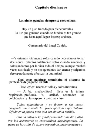 Capítulo diecinueve
Las almas gemelas siempre se encuentran.
Hay un plan trazado para reencontrarlas.
La luz que generan cuando se funden es tan grande
que hasta aquí llegan los resplandores.
Comentario del ángel Cupido.
—Y estamos totalmente solos cuando necesitamos tomar
decisiones, estamos totalmente solos cuando nacemos y
solos andamos por la vida todo el tiempo, aunque muchas
veces nos duela y no nos queramos dar cuenta y salgamos
desesperadamente a buscar la otra mitad.
Con estas palabras terminaba el discurso la
profesora de yoga de Camila:
—Recuerden: nacemos solos y solos morimos.
— Arriba, muchachitos! Esta es la última
respiración profunda. Y, ¡arriba!, acomoden las
colchonetas y las espero la próxima clase.
Todos aplaudieron y se fueron a sus casas
cargando nuevamente las preocupaciones que habían
dejado en la puerta pero esta vez sin tanta tensión.
Camila entró al hospital como todos los días, otra
vez los ascensores se encontraban descompuestos. La
gente en las salas de espera esperaban pacientemente su
 