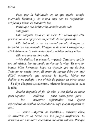 turno.
Pasó por la habitación en la que había estado
internado Damián y vio a una niña con un respirador
artificial y pensó en mandarle luz.
Pensó que esa habitación también había sido
milagrosa.
Esta chiquita tenía en su mesa los santos que ella
pensaba la iban apoyar en su periodo de recuperación.
Ella había ido a ver un recital cuando el lugar se
incendió con una bengala. El lugar se llamaba Cromagnón y
allí habían muerto más de doscientos adolescentes y niños.
Ella era una víctima más.
—Me dedicaré a ayudarla —pensó Camila—, quizás
sea mi misión. No me puedo quejar de la vida. Ya tuve un
hogar, hijos hermosos, hago un trabajo que me fascina.
Todo no se puede tener. El amor de pareja debe ser más
difícil encontrarlo que sacarse la lotería. Mejor me
dedico a mi trabajo y me olvido de pensar en otras cosas
—Se dijo ella para sus adentros, mientras le apagaba la luz a
la niña.
Estaba llegando el fin de año, y esa fecha es triste
para algunos, eufórica para otros, pero para
los maestros espirituales esta época
representa un cambio de calendario, algo que ni siquiera es
real.
— Vamos —dijeron los maestros—, miremos cómo
se divierten en la tierra con los fuegos artificiales. Es
hermoso ver a la tierra encendida, de todos colores. Por qué
será que todos los años festejan agradeciéndole al año
 