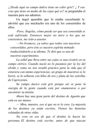 ¡¡Desde aquí su campo áulico tiene un color gris!! ¿ Y esa
cruz que tiene en medio de las cejas qué es? se preguntaba el
maestro para sus adentros.
Un ángel querubín que lo estaba escuchando le
advirtió que ese muchacho era uno de los consentidos de
ellos.
-Pero, Ángelus, cómo puede ser que sea consentido si
está sufriendo. Entonces mejor no miro a los que no
consienten, me irán a asustar.
—No bromees, ya sabes que todos son nuestros
consentidos, pero éste es nuestro espíritu mimado
traduciéndotelo a tu idioma. Te diré que es uno de
nuestros experimentos.
La señal que lleva entre sus cejas es una cicatriz en su
campo etérico. Cuando nació no lo pasamos por la ley del
olvido y como no nos resultó práctico para la vida que él
estuviera con tantas experiencias, un grupo de maestros se lo
borró, se lo sellaron con hilos de oro y plata de las estrellas
de Capricornio.
Su campo áurico está gris porque así se pone la
energía de la gente cuando está por enamorarse o por
encontrar su misión.
Ahora hay una gran parte del destino de Agustín que
está en sus manos.
— Mira, maestro, eso sí que no te lo creo. La mayoría
de los destinos ya están escritos. Vienen las historias
relatadas de otras vidas.
No creo en eso de que el destino lo hacen las
personas. El destino está escrito, antes de que nazcan
sus vidas
 
