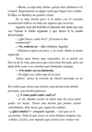 —Bueno, es algo muy íntimo, quizás más adelante te lo
contaré. Seguramente en algún vuelo que hagas irás a India.
Si bajas en Bombay me podrás visitar.
No es muy bonito pero si lo miras con el corazón
encontrarás belleza en todos los lugares que recorras.
Agustín sacó del bolsillo el talismán del amor que una
vez Yanum le había regalado y que ahora él le estaba
devolviendo.
—¿Qué haces, estás loco? ¿O acaso te has
enamorado?
—No, todavía no —dijo riéndose Agustín.
—Entonces espera un poco, y ya verás. Dame tu mano
izquierda.
Tienes unas líneas muy especiales, no se puede ver
bien la de la vida, pareciera que está como borrada, pero sin
duda debe estar o no estarías aquí hablando conmigo.
—A lo mejor soy un fantasma,
—No digas eso, sabes que no lo eres,
¡Mira!, tienes la estrella de David marcada en la
palma.
Eso indica que tienes una misión especial para las demás
personas, una misión poderosa.
~¿ Y cómo podré saber cuál es?
—A ver, déjame tornar tu mano más de cerca para
poder ver mejor. Tienes una misión que pronto estará
rebelándose. Sólo tienes que seguir las señales.
~¿ Qué señales? •—preguntó Agustín. —Las que se te
presenten. Todo lo que vivas en estos-últimos tiempos son
señales. Léelas, este impulso que sientes por conocer un
b
 