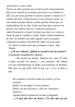 gran amor, es otra señal.
Tienes un alma gemela que te hará sentir inmensamente
feliz, pero cuando la encuentres por favor no te fundas en
ella. Las personas pierden el camino cuando se meten en el
camino del otro. Cada persona es una naranja entera, no
una media naranja. Hasta tu alma gemela tendrá que ser
independiente de tu vida. Cada cual tiene que respetar los
gustos y los valores del otro. Nada de enamorarse
caprichosamente, al amor lo tienes que dejar ser como es.
Nada de querer cambiar a nadie. Nadie cambia totalmente
de raíz, los árboles son todos iguales, pero no puedes
comparar la madera del árbol de roble con la de pino.
Te soltaré la mano para que arranques el auto - dijo
Yanum.
—¿Tú eres vidente? ¿Quién te enseñó a leer las manos? -
le preguntó intrigadísimo Agustín.
—Me enseñó mi abuela. Todavía vive, tiene 97 años
y sigue leyendo las manos y ¿sin anteojos! Mi abuela
vive muy humildemente en India, precisamente en Bombay.
Ella dice ser muy feliz, todo lo que soy y sé se lo debo a
ella.
Me enseñó algunos idiomas, conceptos básicos de
Me comunico con Dios todas las noches y él me
contesta.
Hablo con mi ángel y él me contesta.
Hablo con mis maestros y ellos me contestan y
entonces...
Agustín abrió la puerta de su auto y preguntó:
—¿Y qué más dice mi mano? ¿No dice que soy un
 
