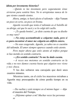 idiota por inventarme historias?
—Quizás te las inventaste pero seguramente éstas
sirvieron para sentirte bien. No te arrepientas nunca de lo
que sientes cuando sientes.
Ahora, amigo, te hará efecto el talismán —dijo Yanum
un poco en serio, un poco en broma.
Agustín recordó que tenía el talismán en el bolsillo de
su abrigo, así que lo sacó y se lo colgó del cuello.
—¡Te queda bonito!, ¿te diste cuenta de que su diseño
es muy raro?
—No estoy acostumbrado a colgarme nada, pero si
es para encontrar el amor me colgaría un edificio entero.
—No seas exagerado, Agustín, ya sabes no es cuestión
del talismán. El amor siempre aparece cuando estás atento.
Pero mejor ahora que estés atento al tráfico porque
te has metido en sentido contrario.
—¡En sentido contrario! No me he dado cuenta.
—A veces nos metemos en sentido contrario en la
vida y no nos damos cuenta hasta que alguien nos viene
y nos choca.
Y los dos soltaron una carcajada que duró unos
cuantos minutos.
Mientras tanto, en el cielo los maestros miraban a
Agustín muy preocupados de cómo perdía tiempo en su
vida.
—Da vueltas y está siempre en el mismo lugar — dijo
el maestro del Tiempo,
—¡Déjenme opinar a mí! Muchas veces las personas
se
detienen en su camino, otras pueden dar un paso atrás pero
 