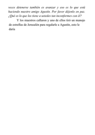 veces detenerse también es avanzar y eso es lo que está
haciendo nuestro amigo Agustín. Por favor déjenlo en paz.
¿Qué es lo que los tiene a ustedes tan inconformes con él?
Y los maestros callaron y uno de ellos tiró un manojo
de estrellas de Jerusalén para regalarle a Agustín, esto le
daría
 
