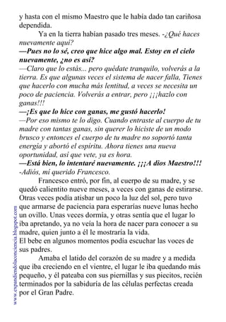 y hasta con el mismo Maestro que le había dado tan cariñosa
dependida.
Ya en la tierra habían pasado tres meses. -¿Qué haces
nuevamente aquí?
—Pues no lo sé, creo que hice algo mal. Estoy en el cielo
nuevamente, ¿no es así?
—Claro que lo estás... pero quédate tranquilo, volverás a la
tierra. Es que algunas veces el sistema de nacer falla, Tienes
que hacerlo con mucha más lentitud, a veces se necesita un
poco de paciencia. Volverás a entrar, pero ¡¡¡hazlo con
ganas!!!
—¡Es que lo hice con ganas, me gustó hacerlo!
—Por eso mismo te lo digo. Cuando entraste al cuerpo de tu
madre con tantas ganas, sin querer lo hiciste de un modo
brusco y entonces el cuerpo de tu madre no soportó tanta
energía y abortó el espíritu. Ahora tienes una nueva
oportunidad, así que vete, ya es hora.
—Está bien, lo intentaré nuevamente. ¡¡¡A dios Maestro!!!
-Adiós, mí querido Francesco.
Francesco entró, por fin, al cuerpo de su madre, y se
quedó calientito nueve meses, a veces con ganas de estirarse.
Otras veces podía atisbar un poco la luz del sol, pero tuvo
que armarse de paciencia para esperarías nueve lunas hecho
un ovillo. Unas veces dormía, y otras sentía que el lugar lo
iba apretando, ya no veía la hora de nacer para conocer a su
madre, quien junto a él le mostraría la vida.
El bebe en algunos momentos podía escuchar las voces de
sus padres.
Amaba el latido del corazón de su madre y a medida
que iba creciendo en el vientre, el lugar le iba quedando más
pequeño, y él pateaba con sus piernillas y sus piecitos, recién
terminados por la sabiduría de las células perfectas creada
por el Gran Padre.
www.expandiendolaconciencia.blogspot.com
 