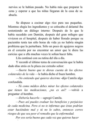 nervios se le habían pasado. No había más que preparar la
cena y esperar a que las niñas llegaran de la casa de su
abuela.
Se dispuso a cocinar algo rico para sus pequeñas.
Mientras elegía los ingredientes y se colocaba el delantal iba
sosteniendo un diálogo interno: Después de lo que le
había sucedido con Damián, después del gran milagro que
vivieron en el hospital, después de haber llorado porque su
pacientito tenía tan sólo horas de vida ya no habría ningún
problema que la perturbara. Sólo un poco de agujeros negros
en el corazón por no encontrar un amor que le diera las
caricias que a ella muchas veces le solían hacer falta.
Lila continuó con su rutina del día a día.
Y recordó el último tema de conversación que le había
dado días atrás en la plaza ese extraño señor:
—Suerte bueno que te dieras cuenta de los efectos
colaterales de la vida —le había dicho el buen hombre.
—No entiendo qué quieres decirme -dijo Camila algo
confundida.
- Tú como médico debes mirar los efectos colaterales
que tienen las medicaciones, ¿no es así? —volvió a
preguntar el hombre.
—Debería hacerlo —agregó Camila.
—Pues así puedes evaluar los beneficios y perjuicios
de cada medicina. Pero si no te informas que éstas podrían
estar haciéndote mal y tú no lo sabes, entonces corres
riesgos de que sea peor el remedio que la enfermedad.
Por eso sería bueno que cada vez que quieras hacer
algo,
 