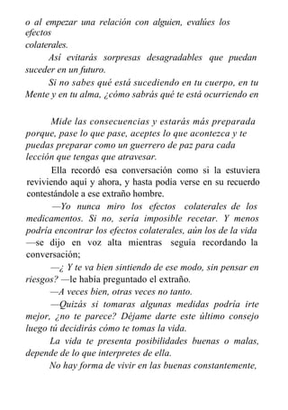 o al empezar una relación con alguien, evalúes los
efectos
colaterales.
Así evitarás sorpresas desagradables que puedan
suceder en un futuro.
Si no sabes qué está sucediendo en tu cuerpo, en tu
Mente y en tu alma, ¿cómo sabrás qué te está ocurriendo en
el aquí y ahora?
Mide las consecuencias y estarás más preparada
porque, pase lo que pase, aceptes lo que acontezca y te
puedas preparar como un guerrero de paz para cada
lección que tengas que atravesar.
Ella recordó esa conversación como si la estuviera
reviviendo aquí y ahora, y hasta podía verse en su recuerdo
contestándole a ese extraño hombre.
—Yo nunca miro los efectos colaterales de los
medicamentos. Si no, sería imposible recetar. Y menos
podría encontrar los efectos colaterales, aún los de la vida
—se dijo en voz alta mientras seguía recordando la
conversación;
—¿ Y te va bien sintiendo de ese modo, sin pensar en
riesgos? —le había preguntado el extraño.
—A veces bien, otras veces no tanto.
—Quizás si tomaras algunas medidas podría irte
mejor, ¿no te parece? Déjame darte este último consejo
luego tú decidirás cómo te tomas la vida.
La vida te presenta posibilidades buenas o malas,
depende de lo que interpretes de ella.
No hay forma de vivir en las buenas constantemente,
 