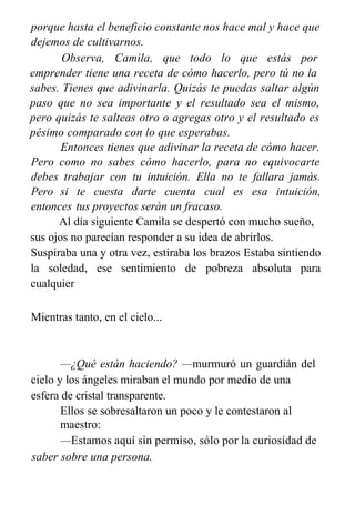 porque hasta el beneficio constante nos hace mal y hace que
dejemos de cultivarnos.
Observa, Camila, que todo lo que estás por
emprender tiene una receta de cómo hacerlo, pero tú no la
sabes. Tienes que adivinarla. Quizás te puedas saltar algún
paso que no sea importante y el resultado sea el mismo,
pero quizás te salteas otro o agregas otro y el resultado es
pésimo comparado con lo que esperabas.
Entonces tienes que adivinar la receta de cómo hacer.
Pero como no sabes cómo hacerlo, para no equivocarte
debes trabajar con tu intuición. Ella no te fallara jamás.
Pero si te cuesta darte cuenta cual es esa intuición,
entonces tus proyectos serán un fracaso.
Al día siguiente Camila se despertó con mucho sueño,
sus ojos no parecían responder a su idea de abrirlos.
Suspiraba una y otra vez, estiraba los brazos Estaba sintiendo
la soledad, ese sentimiento de pobreza absoluta para
cualquier
Mientras tanto, en el cielo...
—¿Qué están haciendo? —murmuró un guardián del
cielo y los ángeles miraban el mundo por medio de una
esfera de cristal transparente.
Ellos se sobresaltaron un poco y le contestaron al
maestro:
—Estamos aquí sin permiso, sólo por la curiosidad de
saber sobre una persona.
 