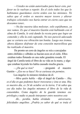 —Ustedes no están autorizados para hacer esto, por
favor no lo vuelvan a repetir. En el cielo todos los que lo
habitamos guardamos cierto orden con las misiones. Tú
sabes que el orden es nuestro mayor tesoro y alterar
trabajos celestiales nos haría entrar en cierto caos que no
deseamos tener,
—No fue nuestra idea molestar, solo espiábamos, ya
nos vamos. Es que el maestro Gastón está hablando con el
alma de Camila, le está dando la receta para que logre un
cometido y ella la está captando. No nos pareció adecuado
que se cortara esa vibración tan bonita. Luego nos iremos,
ahora déjanos disfrutar de esta conexión maravillosa que
ha realizado el maestro.
De pronto un coro de ángeles se reía a carcajadas
entre chillidos y silbidos se hacían ecos en el cielo. Ellos
estaban todos flotando en una nube grandota rosada. El
ángel de Camila tenía el libro de su vida en la mano, y algo
que estaban leyendo les había causado mucha gracia.
—¿De qué se rien? —preguntó el maestro
Gastón—.¡Eso no se hace! No se curiosea sin permiso.
Los ángeles lo miraron riéndose de él.
—Mira quién habla —dijo el ángel de Camila—. Hoy
es el día en que podemos hacer travesuras y ésta es una. Hoy
es nuestro día, es 24 de octubre en la tierra, Y tú sabes que
ese día todos los ángeles miramos el libro de la vida de
nuestros
consentidos. Como ángeles de la guarda tenemos ese
privilegio y nadie se puede interponer entre nosotros este
día. Ah... perdón, había olvidado
este
aniversario,
felicidades angelitos. ¿Podría yo saber de qué se traía el
 