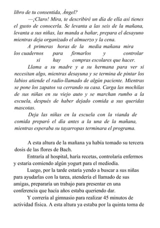 libro de tu consentida, Ángel?
—¡Claro! Mira, te describiré un día de ella así tienes
el gusto de conocerla. Se levanta a las seis de la mañana,
levanta a sus niñas, las manda a bañar, prepara el desayuno
mientras deja organizado el almuerzo y la cena.
A primeras horas de la media mañana mira
los cuadernos para firmarlos y controlar
si hay compras escolares que hacer.
Llama a su madre y a su hermana para ver si
necesitan algo, mientras desayuna y se termina de pintar los
labios atiende el radio-llamado de algún paciente. Mientras
se pone los zapatos va cerrando su casa. Carga las mochilas
de sus niñas en su viejo auto y se marchan rumbo a la
escuela, después de haber dejado comida a sus queridas
mascotas.
Deja las niñas en la escuela con la vianda de
comida preparó el día antes a la una de la mañana,
mientras esperaba su tayarropas terminara el programa.
A esta altura de la mañana ya había tomado su tercera
dosis de las flores de Bach.
Entraría al hospital, haría recetas, controlaría enfermos
y estaría comiendo algún yogurt para el mediodía.
Luego, por la tarde estaría yendo a buscar a sus niñas
para ayudarlas con la tarea, atendería el llamado de sus
amigas, prepararía un trabajo para presentar en una
conferencia que hacía años estaba queriendo dar.
Y correría al gimnasio para realizar 45 minutos de
actividad física. A esta altura ya estaba por la quinta toma de
 