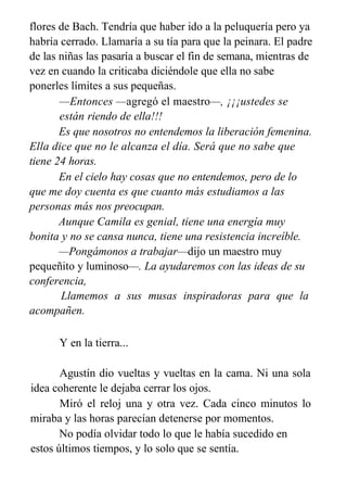 flores de Bach. Tendría que haber ido a la peluquería pero ya
habría cerrado. Llamaría a su tía para que la peinara. El padre
de las niñas las pasaría a buscar el fin de semana, mientras de
vez en cuando la criticaba diciéndole que ella no sabe
ponerles límites a sus pequeñas.
—Entonces —agregó el maestro—, ¡¡¡ustedes se
están riendo de ella!!!
Es que nosotros no entendemos la liberación femenina.
Ella dice que no le alcanza el día. Será que no sabe que
tiene 24 horas.
En el cielo hay cosas que no entendemos, pero de lo
que me doy cuenta es que cuanto más estudiamos a las
personas más nos preocupan.
Aunque Camila es genial, tiene una energía muy
bonita y no se cansa nunca, tiene una resistencia increíble.
—Pongámonos a trabajar—dijo un maestro muy
pequeñito y luminoso—. La ayudaremos con las ideas de su
conferencia,
Llamemos a sus musas inspiradoras para que la
acompañen.
Y en la tierra...
Agustín dio vueltas y vueltas en la cama. Ni una sola
idea coherente le dejaba cerrar los ojos.
Miró el reloj una y otra vez. Cada cinco minutos lo
miraba y las horas parecían detenerse por momentos.
No podía olvidar todo lo que le había sucedido en
estos últimos tiempos, y lo solo que se sentía.
 