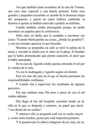 Así que también pudo acordarse de la cara de Yanum,
una cara muy especial y una bonita persona. Entre esos
grandes y pequeños recuerdos se acordó de la hermosa mujer
del aeropuerto, y pensó en cómo hubiera cambiado su
historia si quizás se hubiera atrevido a pedirle su teléfono.
Camila también estaba preocupada porque no podía
encontrar sus papeles para la conferencia.
Solía citar un dicho que le ayudaba a encontrar sus
cosas: "Cuando María perdía sus cosas, ¿dónde las pondría?",
y con eso siempre aparecía lo que buscaba.
Mientras se preparaba un café se miró la palma de la
mano y recordó la charla con el señor de la plaza. El hombre
que le había pronosticado que pronto conocería al amor que
le había anticipado.
En la casa de Agustín estaba apenas entrando el sol por
la ventana de la sala.
Ya era la madrugada y Agustín seguía sin dormir.
Éste era otro día más en el que se hacían presentes las
responsabilidades cotidianas.
Y Camila iría a supervisar los resultados de algunos
pacientes.
Era una mañana muy fría pero a pesar de eso el sol
estaba radiante.
Ella llegó al bar del hospital, encontró tirado en la
silla en la que se disponía a sentarse, un papel que decía:
"vete detrás de tus sueños".
Y entonces ella se preguntó cuál era su sueño mayor
y, como tenía muchos, pensó por cuál empezaría primero.
Y le pasaron por la cabeza imágenes de un viaje, de un
 