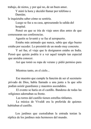 trabajo, de nietos, y por qué no, de un buen amor.
Y miró la hora y decidió llamar por teléfono a
Damián;
le inquietaba saber cómo se sentiría.
Luego se fue a su casa, apresurando la salida del
hospital.
Pensó en que se iría de viaje unos días antes de que
comenzaran sus conferencias.
Agustín se levantó y se fue al aeropuerto.
Estaba más animado que nunca, sabía que algo bueno
estaba por suceder. Lo presintió de un modo muy concreto.
Y así fue, el viaje que le designaron estaba en India.
Pensó que quizás podría ir a ver aquel templo tan especial
que ansiaba conocer.
Así que tomó su ropa de verano y pidió permiso para
quedarse unos días en un Ashram.
Mientras tanto, en el cielo...
Ese maestro que cumple la función de ser el secretario
privado de Dios, había llamado a una junta a la que sólo
podían asistir guardianes y maestros ascendidos.
El evento se haría en el castillo. Banderas de todas las
religiones adornaban su frente.
Las torres del castillo tienen estrellas titilantes.
La música de Vivaldi era la preferida de quienes
habitaban el castillo.
Los jardines que custodiaban la entrada tenían la
réplica de los jardines más hermosos del mundo.
 