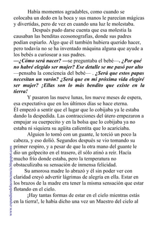Había momentos agradables, como cuando se
colocaba un dedo en la boca y sus manos le parecían mágicas
y divertidas, pero de vez en cuando una luz le molestaba.
Después pudo darse cuenta que esa molestia la
causaban las benditas ecosonografías, donde sus padres
podían espiarlo. Algo que él también hubiera querido hacer,
pero todavía no se ha inventado máquina alguna que ayude a
los bebés a curiosear a sus padres.
—¿Cómo será nacer? —se preguntaba el bebé—. ¿Por qué
no habré elegido ser mujer? Ese detalle se me pasó por alto
—pensaba la conciencia del bebé— . ¿Será que estos papas
necesitan un varón? ¿Será que en mi próxima vida elegiré
ser mujer? ¡Ellas son lo más bendito que existe en la
tierra!
Y pasaron las nueve lunas, los nueve meses de espera,
esa expectativa que en los últimos días se hace eterna.
Él empezó a sentir que el lugar que lo cobijaba ya le estaba
dando la despedida. Las contracciones del útero empezaron a
empujar su cuerpecito y en la bolsa que lo cobijaba ya no
estaba ni siquiera su agüita calientita que lo acariciaba.
Alguien lo tomó con un guante, le torció un poco la
cabeza, y eso dolió. Segundos después se vio tomando su
primer respiro, y a pesar de que la otra mano del guante le
dio un golpecito en el trasero, él sólo atinó a reír. Hacía
mucho frío donde estaba, pero la temperatura no
obstaculizaba su sensación de inmensa felicidad.
Su amorosa madre lo abrazó y él sin poder ver con
claridad creyó advertir lágrimas de alegría en ella. Estar en
los brazos de la madre era tener la misma sensación que estar
flotando en el cielo.
¡Hay tantas formas de estar en el cielo mientras estás
en la tierra!, le había dicho una vez un Maestro del cielo al
alma de Francesco.
www.expandiendolaconciencia.blogspot.com
 