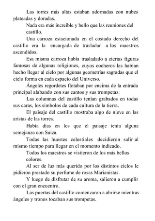 Las torres más altas estaban adornadas con nubes
plateadas y doradas.
Nada era más increíble y bello que las reuniones del
castillo.
Una carroza estacionada
castillo era la encargada de
ascendidos.
Esa misma carroza había
famosas de algunas religiones,
en el costado derecho del
trasladar a los maestros
trasladado a ciertas figuras
cuyos cocheros las habían
hecho llegar al cielo por algunas geometrías sagradas que el
cielo forma en cada espacio del Universo.
Ángeles regordetes flotaban por encima de la entrada
principal alabando con sus cantos y sus trompetas.
Las columnas del castillo tenían grabados en todas
sus caras, los símbolos de cada cultura de la tierra.
El paisaje del castillo mostraba algo de nieve en las
aristas de las torres.
Había días en los que el paisaje tenía alguna
semejanza con Suiza.
Todas las huestes celestiales decidieron salir al
mismo tiempo para llegar en el momento indicado.
Todos los maestros se vistieron de los más bellos
colores.
Al ser de luz más querido por los distintos ciclos le
pidieron prestado su perfume de rosas Marianistas.
Y luego de disfrutar de su aroma, salieron a cumplir
con el gran encuentro.
Las puertas del castillo comenzaron a abrirse mientras
ángeles y tronos tocaban sus trompetas.
 