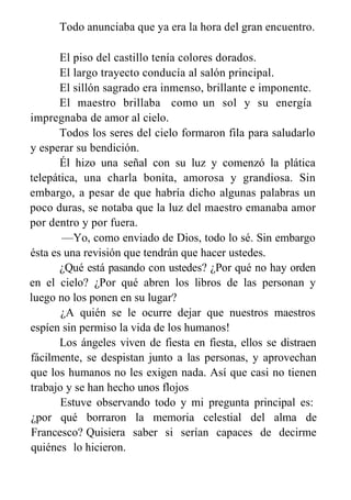 Todo anunciaba que ya era la hora del gran encuentro.
El piso del castillo tenía colores dorados.
El largo trayecto conducía al salón principal.
El sillón sagrado era inmenso, brillante e imponente.
El maestro brillaba como un sol y su energía
impregnaba de amor al cielo.
Todos los seres del cielo formaron fila para saludarlo
y esperar su bendición.
Él hizo una señal con su luz y comenzó la plática
telepática, una charla bonita, amorosa y grandiosa. Sin
embargo, a pesar de que habría dicho algunas palabras un
poco duras, se notaba que la luz del maestro emanaba amor
por dentro y por fuera.
—Yo, como enviado de Dios, todo lo sé. Sin embargo
ésta es una revisión que tendrán que hacer ustedes.
¿Qué está pasando con ustedes? ¿Por qué no hay orden
en el cielo? ¿Por qué abren los libros de las personan y
luego no los ponen en su lugar?
¿A quién se le ocurre dejar que nuestros maestros
espíen sin permiso la vida de los humanos!
Los ángeles viven de fiesta en fiesta, ellos se distraen
fácilmente, se despistan junto a las personas, y aprovechan
que los humanos no les exigen nada. Así que casi no tienen
trabajo y se han hecho unos flojos
Estuve observando todo y mi pregunta principal es:
¿por qué borraron la memoria celestial del alma de
Francesco? Quisiera saber si serían capaces de decirme
quiénes lo hicieron.
 