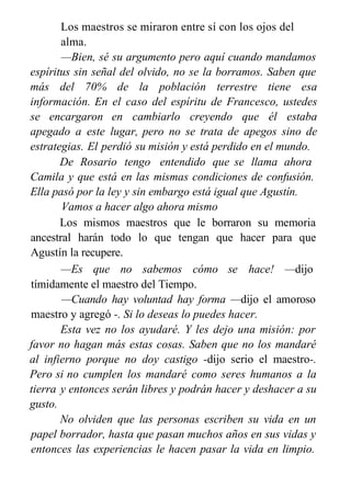 Los maestros se miraron entre sí con los ojos del
alma.
—Bien, sé su argumento pero aquí cuando mandamos
espíritus sin señal del olvido, no se la borramos. Saben que
más del 70% de la población terrestre tiene esa
información. En el caso del espíritu de Francesco, ustedes
se encargaron en cambiarlo creyendo que él estaba
apegado a este lugar, pero no se trata de apegos sino de
estrategias. El perdió su misión y está perdido en el mundo.
De Rosario tengo entendido que se llama ahora
Camila y que está en las mismas condiciones de confusión.
Ella pasó por la ley y sin embargo está igual que Agustín.
Vamos a hacer algo ahora mismo
Los mismos maestros que le borraron su memoria
ancestral harán todo lo que tengan que hacer para que
Agustín la recupere.
—Es que no sabemos cómo se hace! —dijo
tímidamente el maestro del Tiempo.
—Cuando hay voluntad hay forma —dijo el amoroso
maestro y agregó -. Si lo deseas lo puedes hacer.
Esta vez no los ayudaré. Y les dejo una misión: por
favor no hagan más estas cosas. Saben que no los mandaré
al infierno porque no doy castigo -dijo serio el maestro-.
Pero si no cumplen los mandaré como seres humanos a la
tierra y entonces serán libres y podrán hacer y deshacer a su
gusto.
No olviden que las personas escriben su vida en un
papel borrador, hasta que pasan muchos años en sus vidas y
entonces las experiencias le hacen pasar la vida en limpio.
¡Les ordeno que dejen de hacer travesuras!
 