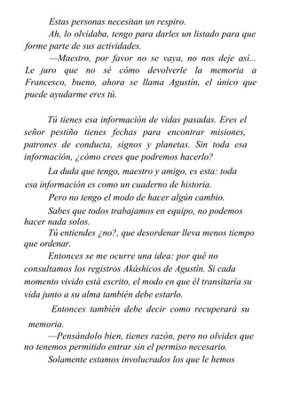 Estas personas necesitan un respiro.
Ah, lo olvidaba, tengo para darles un listado para que
forme parte de sus actividades.
—Maestro, por favor no se vaya, no nos deje así...
Le juro que no sé cómo devolverle la memoria a
Francesco, bueno, ahora se llama Agustín, el único que
puede ayudarme eres tú.
Tú tienes esa información de vidas pasadas. Eres el
señor pestiño tienes fechas para encontrar misiones,
patrones de conducta, signos y planetas. Sin toda esa
información, ¿cómo crees que podremos hacerlo?
La duda que tengo, maestro y amigo, es esta: toda
esa información es como un cuaderno de historia.
Pero no tengo el modo de hacer algún cambio.
Sabes que todos trabajamos en equipo, no podemos
hacer nada solos.
Tú entiendes ¿no?, que desordenar lleva menos tiempo
que ordenar.
Entonces se me ocurre una idea: por qué no
consultamos los registros Akáshicos de Agustín. Si cada
momento vivido está escrito, el modo en que él transitaría su
vida junto a su alma también debe estarlo.
Entonces también debe decir como recuperará su
memoria.
—Pensándolo bien, tienes razón, pero no olvides que
no tenemos permitido entrar sin el permiso necesario.
Solamente estamos involucrados los que le hemos
 