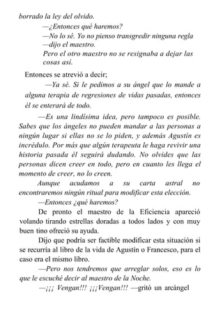 borrado la ley del olvido.
—¿Entonces qué haremos?
—No lo sé. Yo no pienso transgredir ninguna regla
—dijo el maestro.
Pero el otro maestro no se resignaba a dejar las
cosas así.
Entonces se atrevió a decir;
—Ya sé. Si le pedimos a su ángel que lo mande a
alguna terapia de regresiones de vidas pasadas, entonces
él se enterará de todo.
—Es una lindísima idea, pero tampoco es posible.
Sabes que los ángeles no pueden mandar a las personas a
ningún lugar si ellas no se lo piden, y además Agustín es
incrédulo. Por más que algún terapeuta le haga revivir una
historia pasada él seguirá dudando. No olvides que las
personas dicen creer en todo, pero en cuanto les llega el
momento de creer, no lo creen.
Aunque acudamos a su carta astral no
encontraremos ningún ritual para modificar esta elección.
—Entonces ¿qué haremos?
De pronto el maestro de la Eficiencia apareció
volando tirando estrellas doradas a todos lados y con muy
buen tino ofreció su ayuda.
Dijo que podría ser factible modificar esta situación si
se recurría al libro de la vida de Agustín o Francesco, para el
caso era el mismo libro.
—Pero nos tendremos que arreglar solos, eso es lo
que le escuché decir al maestro de la Noche.
—¡¡¡ Vengan!!! ¡¡¡Vengan!!! —gritó un arcángel
—.
 