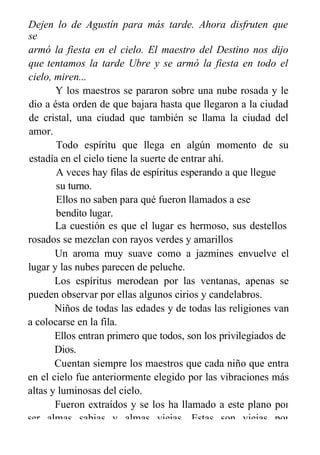 Dejen lo de Agustín para más tarde. Ahora disfruten que
se
armó la fiesta en el cielo. El maestro del Destino nos dijo
que tentamos la tarde Ubre y se armó la fiesta en todo el
cielo, miren...
Y los maestros se pararon sobre una nube rosada y le
dio a ésta orden de que bajara hasta que llegaron a la ciudad
de cristal, una ciudad que también se llama la ciudad del
amor.
Todo espíritu que llega en algún momento de su
estadía en el cielo tiene la suerte de entrar ahí.
A veces hay filas de espíritus esperando a que llegue
su turno.
Ellos no saben para qué fueron llamados a ese
bendito lugar.
La cuestión es que el lugar es hermoso, sus destellos
rosados se mezclan con rayos verdes y amarillos
Un aroma muy suave como a jazmines envuelve el
lugar y las nubes parecen de peluche.
Los espíritus merodean por las ventanas, apenas se
pueden observar por ellas algunos cirios y candelabros.
Niños de todas las edades y de todas las religiones van
a colocarse en la fila.
Ellos entran primero que todos, son los privilegiados de
Dios.
Cuentan siempre los maestros que cada niño que entra
en el cielo fue anteriormente elegido por las vibraciones más
altas y luminosas del cielo.
Fueron extraídos y se los ha llamado a este plano por
ser almas sabias y almas viejas. Estas son viejas por
 