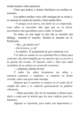 tenido muchas vidas anteriores.
Claro que padres y demás familiares no confían en
nosotros.
Los padres muchas veces sólo reniegan de su suerte y
se colocan en contra de nuestro y bien amado Dios.
~Y aunque en la tierra, este dolor no se comprenda,
estos niños se necesitan más aquí que en la tierra,
necesitamos más guardianes para cuidar el mundo.
En tanto, en este lugar el otro día se escuchó este
diálogo, comentó el maestro Destino al maestro de la
Perfección:
—Oye, ¿de dónde eres?
—De la tierra, ¿y tú?
- Yo también. Te preguntaba de qué continente eres.
Y el niño en cuanto su voz espiritual iba a vibrar para
contestar, fue interrumpido por un maestro que se acercó a
la puerta del recinto. El maestro entró e hizo una señal
sacándose de su cabeza su corona de corazones,
—¡Adelante, almitas de luz!
Y todos los niños levantaron sus alitas y
entraron contentos y radiantes, se sentaron en forma
circular sobre una gran nube naranja.
Dejaron que el maestro se sentara en el centro de la
ciudad del amor y le cedieron gustosamente la palabra
vibratoria.
—Almas queridas, hoy los he mandado a llamar para
darle a cada uno la misión que les toca realizar para los
humanos.
Algunas se repetirán, pero todas son importantes y
 