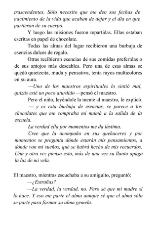 trascendentes. Sólo necesito que me den sus fechas de
nacimiento de la vida que acaban de dejar y el día en que
partieron de su cuerpo.
Y luego las misiones fueron repartidas. Ellas estaban
escritas en papel de chocolate.
Todas las almas del lugar recibieron una burbuja de
esencias dulces de regalo.
Otras recibieron esencias de sus comidas preferidas o
de sus antojos más deseables. Pero una de esas almas se
quedó quietecita, muda y pensativa, tenía rayos multicolores
en su aura.
—Uno de los maestros espirituales lo sintió mal,
quizás esté un poco aturdido —pensó el maestro.
Pero el niño, leyéndole la mente al maestro, le explicó:
— y es esta burbuja de esencias, se parece a los
chocolates que me compraba mi mamá a la salida de la
escuela.
La verdad ella por momentos me da lástima.
Cree que la acompaño en sus quehaceres y por
momentos se pregunta dónde estarán mis pensamientos, a
dónde van mi sueños, qué se habrá hecho de mis recuerdos.
Una y otra vez piensa esto, más de una vez su llanto apaga
la luz de mi vela.
El maestro, mientras escuchaba a su amiguito, preguntó:
—¿Extrañas?
—La verdad, la verdad, no. Pero sé que mi madre sí
lo hace. Y eso me parte el alma aunque sé que el alma sólo
se parte para formar su alma gemela.
 