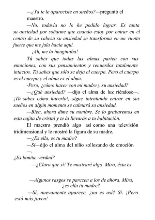 —¿Ya te le apareciste en sueños?—preguntó el
maestro.
—No, todavía no lo he podido lograr. Es tanta
su ansiedad por soñarme que cuando estoy por entrar en el
centro de su cabeza su ansiedad se transforma en un viento
fuerte que me jala hacia aquí.
—¡Ah, me lo imaginaba!
Tú sabes que todas las almas parten con sus
emociones, con sus pensamientos y recuerdos totalmente
intactos. Tú sabes que sólo se deja el cuerpo. Pero el cuerpo
es el cuerpo y el alma es el alma.
-Pero, ¿cómo hacer con mi madre y su ansiedad?
—¿Qué ansiedad? —dijo el alma de luz riéndose—.
¡Tú sabes cómo hacerlo!, sigue intentando entrar en sus
sueños en algún momento se calmará su ansiedad.
—Bien, ahora dime su nombre. Se lo grabaremos en
esta cajita de cristal y te la llevarás a tu habitación.
El maestro prendió algo así como una televisión
tridimensional y le mostró la figura de su madre.
—¿Es ella, es tu madre?
—Sí—dijo el alma del niño sollozando de emoción
—.
¿Es bonita, verdad?
—¿Claro que sí! Te mostraré algo. Mira, ésta es
una vida anterior a la tuya. ¿Te reconoces?
—Algunos rasgos se parecen a los de ahora. Mira,
¿es ella tu madre?
—Sí, nuevamente aparece, ¿no es así? Sí. ¡Pero
está más joven!
 