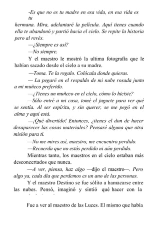 -Es que no es tu madre en esa vida, en esa vida es
tu
hermana. Mira, adelantaré la película. Aquí tienes cuando
ella te abandonó y partió hacia el cielo. Se repite la historia
pero al revés.
—¿Siempre es así?
—No siempre.
Y el maestro le mostró la ultima fotografía que le
habían sacado desde el cielo a su madre.
—Toma. Te la regalo. Colócala donde quieras.
— La pegaré en el respaldo de mi nube rosada junto
a mi muñeco preferido.
—¿Tienes un muñeco en el cielo, cómo lo hiciste?
—Sólo entré a mi casa, tomé el juguete para ver qué
se sentía. Al ser espíritu, y sin querer, se me pegó en el
alma y aquí está.
—¡Qué divertido! Entonces, ¿tienes el don de hacer
desaparecer las cosas materiales? Pensaré alguna que otra
misión para ti.
—No me mires así, maestro, me encuentro perdido.
—Recuerda que no estás perdido ni aún perdido.
Mientras tanto, los maestros en el cielo estaban más
desconcertados que nunca.
—A ver, piensa, haz algo —dijo el maestro—. Pero
algo ya, cada día que perdemos es un ano de las personas.
Y el maestro Destino se fue sólito a hamacarse entre
las nubes. Pensó, imaginó y sintió qué hacer con la
memoria de Agustín.
Fue a ver al maestro de las Luces. El mismo que había
 