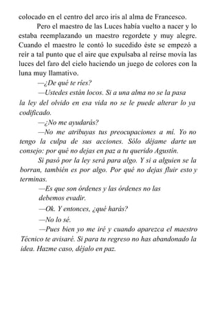 colocado en el centro del arco iris al alma de Francesco.
Pero el maestro de las Luces había vuelto a nacer y lo
estaba reemplazando un maestro regordete y muy alegre.
Cuando el maestro le contó lo sucedido éste se empezó a
reír a tal punto que el aire que expulsaba al reírse movía las
luces del faro del cielo haciendo un juego de colores con la
luna muy llamativo.
—¿De qué te ríes?
—Ustedes están locos. Si a una alma no se la pasa
por
la ley del olvido en esa vida no se le puede alterar lo
codificado.
—¿No me ayudarás?
—No me atribuyas tus preocupaciones a mí. Yo
tengo la culpa de sus acciones. Sólo déjame darte
consejo: por qué no dejas en paz a tu querido Agustín.
ya
no
un
Si pasó por la ley será para algo. Y si a alguien se la
borran, también es por algo. Por qué no dejas fluir esto y
terminas.
—Es que son órdenes y las órdenes no las
debemos evadir.
—Ok. Y entonces, ¿qué harás?
—No lo sé.
—Pues bien yo me iré y cuando aparezca el maestro
Técnico te avisaré. Si para tu regreso no has abandonado la
idea. Hazme caso, déjalo en paz.
 