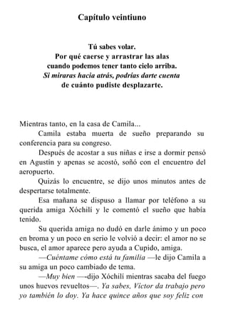 Capítulo veintiuno
Tú sabes volar.
Por qué caerse y arrastrar las alas
cuando podemos tener tanto cielo arriba.
Si miraras hacia atrás, podrías darte cuenta
de cuánto pudiste desplazarte.
Mientras tanto, en la casa de Camila...
Camila estaba muerta de sueño preparando su
conferencia para su congreso.
Después de acostar a sus niñas e irse a dormir pensó
en Agustín y apenas se acostó, soñó con el encuentro del
aeropuerto.
Quizás lo encuentre, se dijo unos minutos antes de
despertarse totalmente.
Esa mañana se dispuso a llamar por teléfono a su
querida amiga Xóchilí y le comentó el sueño que había
tenido.
Su querida amiga no dudó en darle ánimo y un poco
en broma y un poco en serio le volvió a decir: el amor no se
busca, el amor aparece pero ayuda a Cupido, amiga.
—Cuéntame cómo está tu familia —le dijo Camila a
su amiga un poco cambiado de tema.
—Muy bien —-dijo Xóchilí mientras sacaba del fuego
unos huevos revueltos—. Ya sabes, Víctor da trabajo pero
yo también lo doy. Ya hace quince años que soy feliz con
 