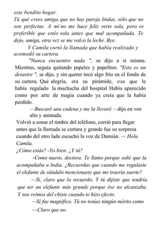 este bendito hogar.
Tú qué crees amiga,
son perfectas. A mí
preferible que estés
que no hay pareja lindas, sólo que no
no me hace feliz verte sola, pero es
sola antes que mal acompañada. Te
dejo, amiga, otra vez se me volcó la leche. Bye.
Y Camila cortó la llamada que había realizado y
acomodó su cartera.
"Nunca encuentro nada ", se dijo a sí misma.
Mientras, seguía quitando papeles y papelitos. "Esto es un
desastre ", se dijo, y sin querer tocó algo frío en el fondo de
su cartera. Qué alegría, era su pirámide, esa que le
había regalado la muchacha del hospital Había aparecido
como por arte de magia cuando ya creía que la había
perdido.
—Buscaré una cadena y me la llevaré —dijo en voz
alta y animada.
Volvió a sonar el timbre del teléfono, corrió para llegar
antes que la llamada se cortara y grande fue su sorpresa
cuando del otro lado escuchó la voz de Damián. — Hola
Camila,
¿Cómo estás? -Yo bien. ¿Y tú?
-Como nuevo, doctora. Te llamo porque soñé que la
acompañaba a India. ¿Recuerdas que cuando me regalaste
el elefante de sándalo mencionaste que me traería suerte?
—Si, claro que lo recuerdo. Y tú dijiste que tendría
que ser un elefante más grande porque ése no alcanzaba.
Y nos reímos del chiste cuando te hizo efecto.
—Sí fue magnífico. Tú no tenías ningún mérito como
—Claro que no.
 