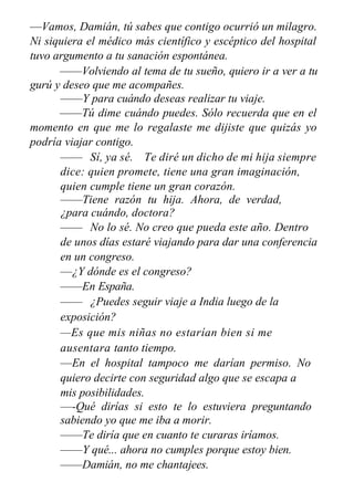 —Vamos, Damián, tú sabes que contigo ocurrió un milagro.
Ni siquiera el médico más científico y escéptico del hospital
tuvo argumento a tu sanación espontánea.
——Volviendo al tema de tu sueño, quiero ir a ver a tu
gurú y deseo que me acompañes.
——Y para cuándo deseas realizar tu viaje.
——Tú dime cuándo puedes. Sólo recuerda que en el
momento en que me lo regalaste me dijiste que quizás yo
podría viajar contigo.
—— Sí, ya sé. Te diré un dicho de mi hija siempre
dice: quien promete, tiene una gran imaginación,
quien cumple tiene un gran corazón.
——Tiene razón tu hija. Ahora, de verdad,
¿para cuándo, doctora?
—— No lo sé. No creo que pueda este año. Dentro
de unos días estaré viajando para dar una conferencia
en un congreso.
—¿Y dónde es el congreso?
——En España.
—— ¿Puedes seguir viaje a India luego de la
exposición?
—Es que mis niñas no estarían bien si me
ausentara tanto tiempo.
—En el hospital tampoco me darían permiso. No
quiero decirte con seguridad algo que se escapa a
mis posibilidades.
—-Qué dirías si esto te lo estuviera preguntando
sabiendo yo que me iba a morir.
——Te diría que en cuanto te curaras iríamos.
——Y qué... ahora no cumples porque estoy bien.
——Damián, no me chantajees.
 