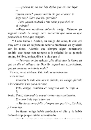 ——¿Acaso tú no me has dicho que en ese lugar
se
respira amor? ¿tienes miedo de que el amor te
haga mal? Claro que no, ¿verdad?
—Pero ¿quién cuidará a mis niñas y qué diré en
el trabajo?
—Vaya que resultaste cobarde, amiga. Piénsalo, yo
seguiré siendo tu amigo pero recuerda que todo lo que
prometes se tiene que cumplir.
Y Cami llamó a Xóchilt, su amiga del alma, la cual era
muy obvio que de su parte no tendría problemas en ayudarla
con las niñas. Además que siempre algún comentario
tendría que hacer con respecto a la soledad de su adorada
amiga. Sé libre, amiga, dile a la vida que sí,
—Tú crees en las señales. ¿No dices que la forma en
que se dio el milagro de Damián superó tus expectativas,
que ya no tienes miedo de nada?
Vamos, nena, atrévete. Esta vida se la beben los
aventureros.
Transita la vida con mente abierta, un cuerpo flexible
a los cambios y un alma curiosa.
Vete, amiga, combina el congreso con tu viaje a
la
India. Total, sólo tendrás que atravesar dos continentes.
Es como ir de aquí a tu casa.
- Me haces muy feliz, siempre tan positiva, Xóchitl,
y tan amiga.
Su tierna amiga había producido el clic y le había
dado el empuje que estaba necesitando.
Camila se imaginó las escenas futuras al anunciarle a
 