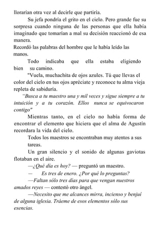 llorarían otra vez al decirle que partiría.
Su jefa pondría el grito en el cielo. Pero grande fue su
sorpresa cuando ninguna de las personas que ella había
imaginado que tomarían a mal su decisión reaccionó de esa
manera.
Recordó las palabras del hombre que le había leído las
manos.
Todo indicaba que ella estaba eligiendo
bien su camino.
"Vuela, muchachita de ojos azules. Tú que llevas el
color del cielo en tus ojos apréciate y reconoce tu alma vieja
repleta de sabiduría.
“Busca a tu maestro una y mil veces y sigue siempre a tu
intuición y a tu corazón. Ellos nunca se equivocaron
contigo"
Mientras tanto, en el cielo no había forma de
encontrar el elemento que hiciera que el alma de Agustín
recordara la vida del cielo.
Todos los maestros se encontraban muy atentos a sus
tareas.
Un gran silencio y el sonido de algunas gaviotas
flotaban en el aire.
—¿Qué día es hoy? — preguntó un maestro.
— Es tres de enero. ¿Por qué lo preguntas?
—Faltan sólo tres días para que vengan nuestros
amados reyes — contestó otro ángel.
—Necesito que me alcances mirra, incienso y benjuí
de alguna iglesia. Tráeme de esos elementos sólo sus
esencias.
 