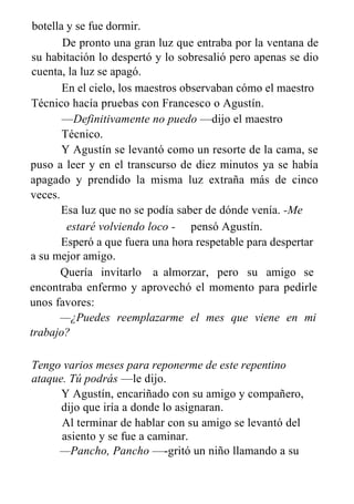 botella y se fue dormir.
De pronto una gran luz que entraba por la ventana de
su habitación lo despertó y lo sobresalió pero apenas se dio
cuenta, la luz se apagó.
En el cielo, los maestros observaban cómo el maestro
Técnico hacía pruebas con Francesco o Agustín.
—Definitivamente no puedo —dijo el maestro
Técnico.
Y Agustín se levantó como un resorte de la cama, se
puso a leer y en el transcurso de diez minutos ya se había
apagado y prendido la misma luz extraña más de cinco
veces.
Esa luz que no se podía saber de dónde venía. -Me
estaré volviendo loco - pensó Agustín.
Esperó a que fuera una hora respetable para despertar
a su mejor amigo.
Quería invitarlo a almorzar, pero su amigo se
encontraba enfermo y aprovechó el momento para pedirle
unos favores:
—¿Puedes reemplazarme el mes que viene en mi
trabajo?
Tengo varios meses para reponerme de este repentino
ataque. Tú podrás —le dijo.
Y Agustín, encariñado con su amigo y compañero,
dijo que iría a donde lo asignaran.
Al terminar de hablar con su amigo se levantó del
asiento y se fue a caminar.
—Pancho, Pancho —-gritó un niño llamando a su
 